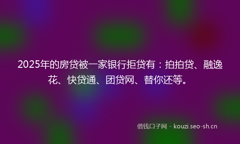 2025年的房贷被一家银行拒贷有：拍拍贷、融逸花、快贷通、团贷网、替你还等。
