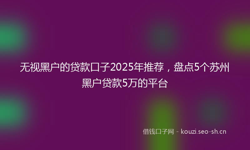无视黑户的贷款口子2025年推荐，盘点5个苏州黑户贷款5万的平台