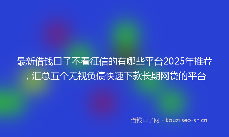 最新借钱口子不看征信的有哪些平台2025年推荐，汇总五个无视负债快速下款长期网贷的平台