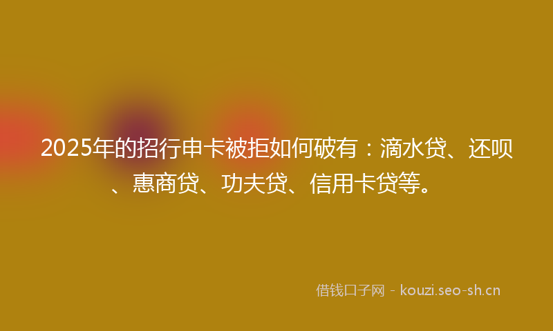 2025年的招行申卡被拒如何破有：滴水贷、还呗、惠商贷、功夫贷、信用卡贷等。