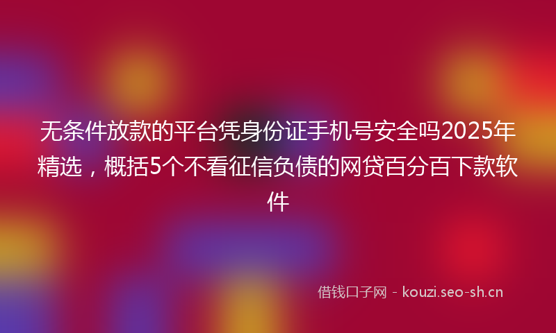 无条件放款的平台凭身份证手机号安全吗2025年精选，概括5个不看征信负债的网贷百分百下款软件