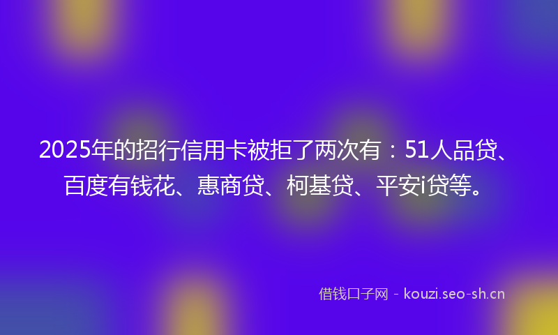 2025年的招行信用卡被拒了两次有：51人品贷、百度有钱花、惠商贷、柯基贷、平安i贷等。