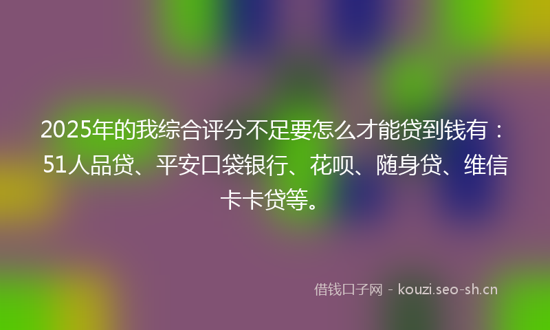 2025年的我综合评分不足要怎么才能贷到钱有：51人品贷、平安口袋银行、花呗、随身贷、维信卡卡贷等。