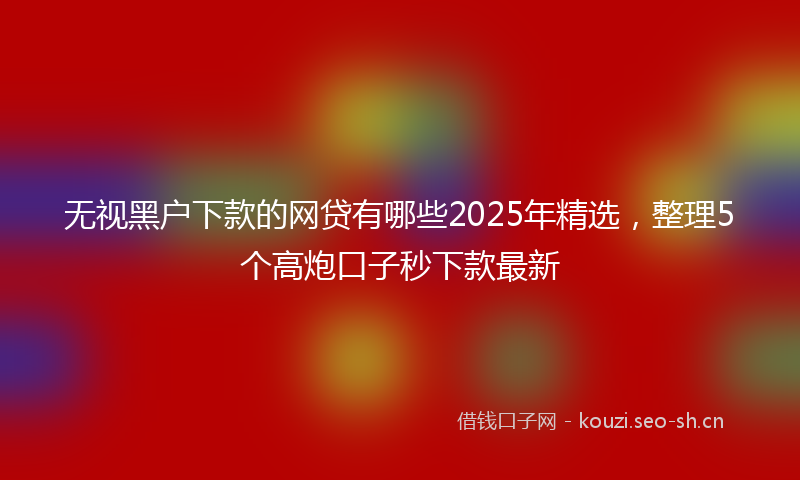 无视黑户下款的网贷有哪些2025年精选，整理5个高炮口子秒下款最新