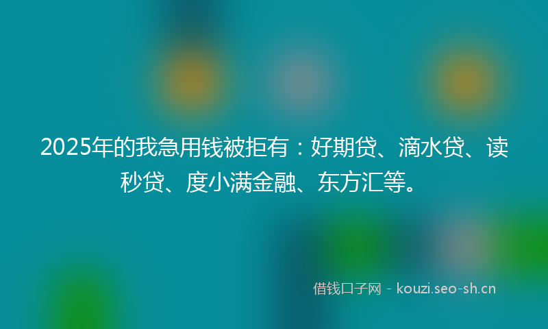 2025年的我急用钱被拒有：好期贷、滴水贷、读秒贷、度小满金融、东方汇等。