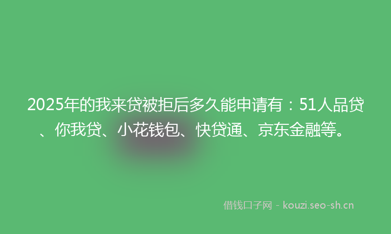 2025年的我来贷被拒后多久能申请有：51人品贷、你我贷、小花钱包、快贷通、京东金融等。