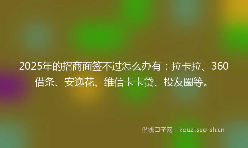 2025年的招商面签不过怎么办有：拉卡拉、360借条、安逸花、维信卡卡贷、投友圈等。