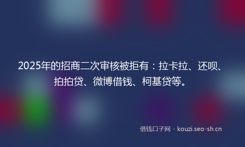 2025年的招商二次审核被拒有:拉卡拉、还呗、拍拍贷、微博借钱、柯基贷等。