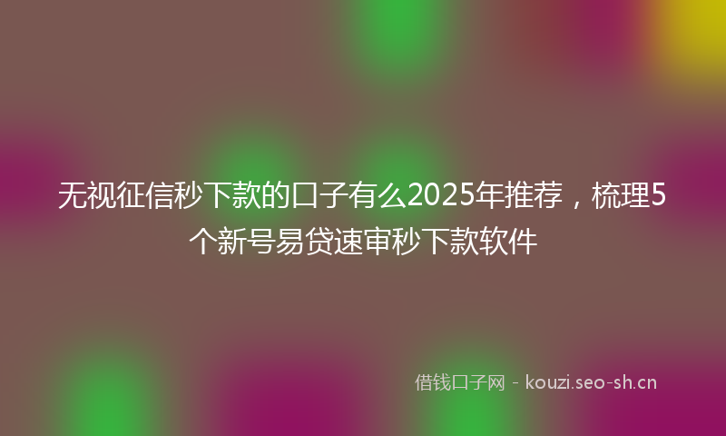 无视征信秒下款的口子有么2025年推荐，梳理5个新号易贷速审秒下款软件