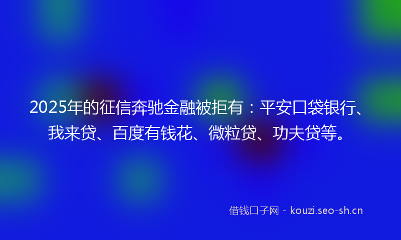 2025年的征信奔驰金融被拒有：平安口袋银行、我来贷、百度有钱花、微粒贷、功夫贷等。
