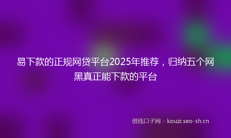 易下款的正规网贷平台2025年推荐，归纳五个网黑真正能下款的平台