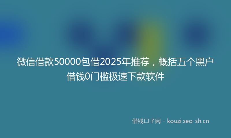 微信借款50000包借2025年推荐,概括五个黑户借钱0门槛极速下款软件