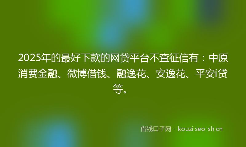 2025年的最好下款的网贷平台不查征信有：中原消费金融、微博借钱、融逸花、安逸花、平安i贷等。