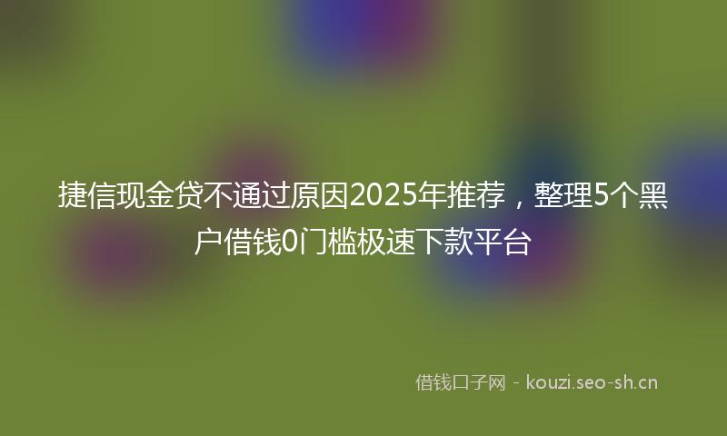 捷信现金贷不通过原因2025年推荐，整理5个黑户借钱0门槛极速下款平台