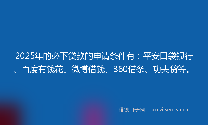 2025年的必下贷款的申请条件有：平安口袋银行、百度有钱花、微博借钱、360借条、功夫贷等。