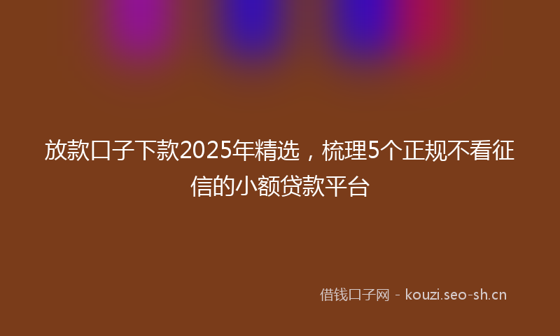 放款口子下款2025年精选，梳理5个正规不看征信的小额贷款平台