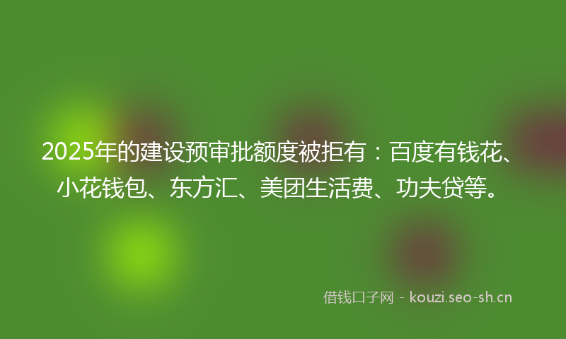 2025年的建设预审批额度被拒有：百度有钱花、小花钱包、东方汇、美团生活费、功夫贷等。