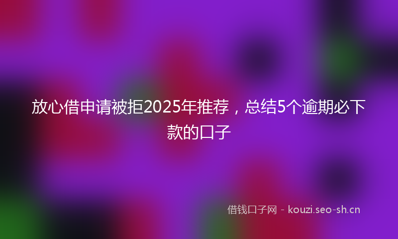 放心借申请被拒2025年推荐，总结5个逾期必下款的口子