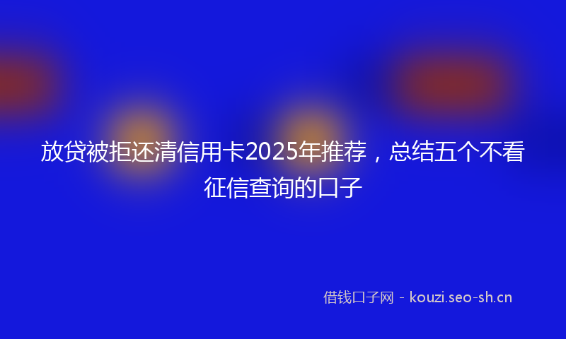 放贷被拒还清信用卡2025年推荐，总结五个不看征信查询的口子
