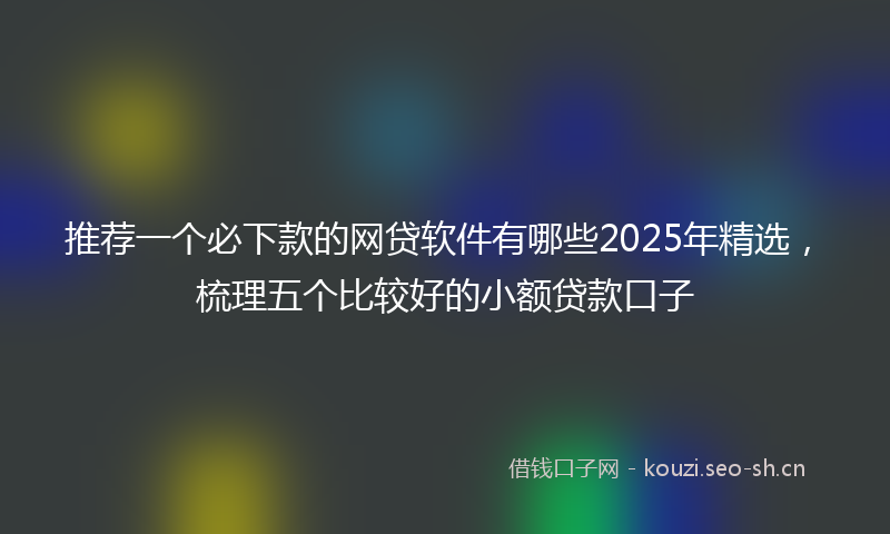 推荐一个必下款的网贷软件有哪些2025年精选，梳理五个比较好的小额贷款口子