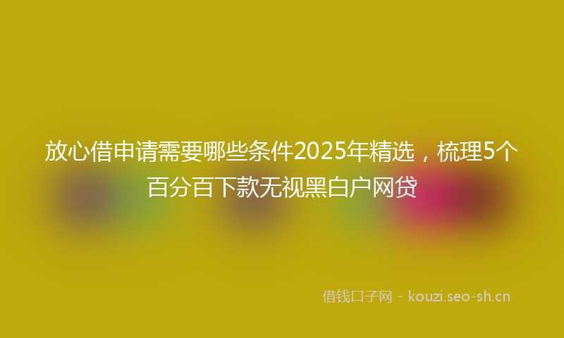 放心借申请需要哪些条件2025年精选，梳理5个百分百下款无视黑白户网贷