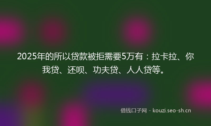 2025年的所以贷款被拒需要5万有：拉卡拉、你我贷、还呗、功夫贷、人人贷等。