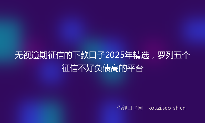 无视逾期征信的下款口子2025年精选，罗列五个征信不好负债高的平台