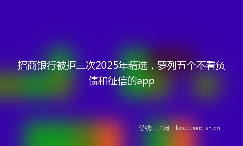 招商银行被拒三次2025年精选,罗列五个不看负债和征信的app