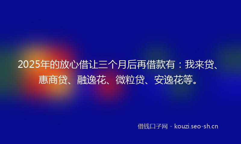 2025年的放心借让三个月后再借款有：我来贷、惠商贷、融逸花、微粒贷、安逸花等。