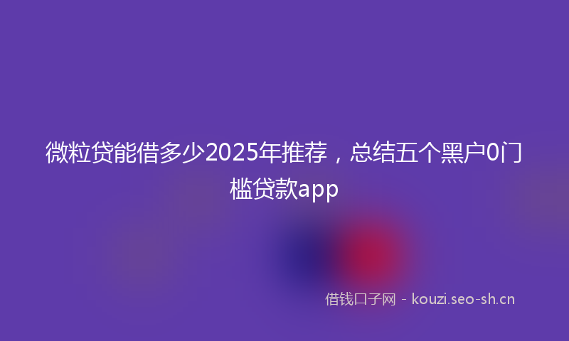 微粒贷能借多少2025年推荐，总结五个黑户0门槛贷款app