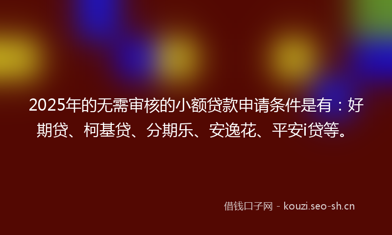2025年的无需审核的小额贷款申请条件是有：好期贷、柯基贷、分期乐、安逸花、平安i贷等。
