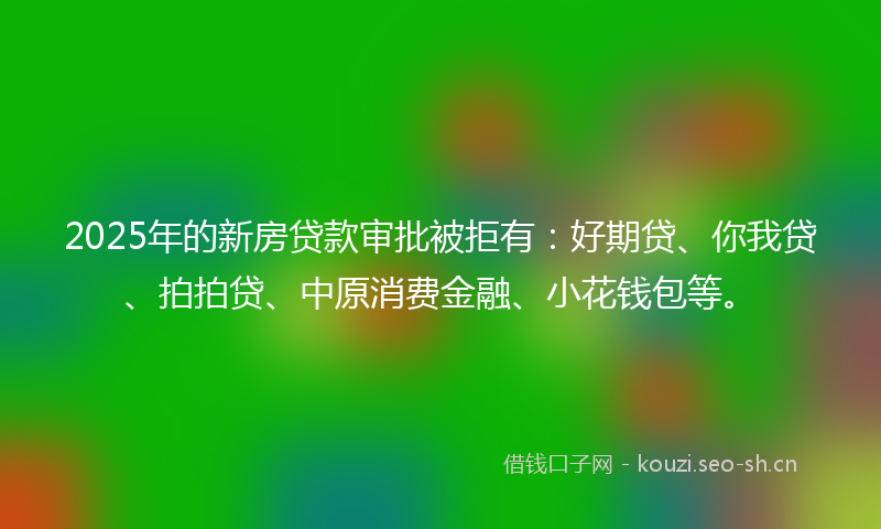 2025年的新房贷款审批被拒有：好期贷、你我贷、拍拍贷、中原消费金融、小花钱包等。