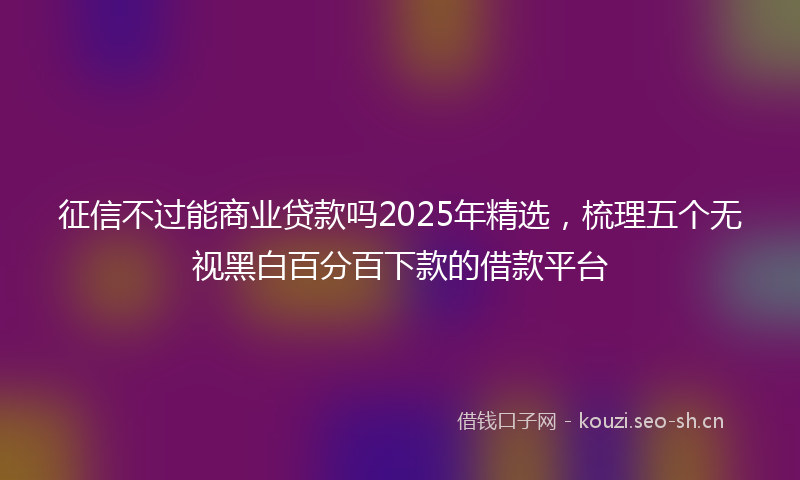 征信不过能商业贷款吗2025年精选，梳理五个无视黑白百分百下款的借款平台