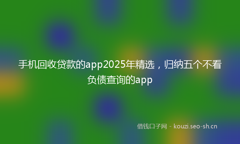 手机回收贷款的app2025年精选，归纳五个不看负债查询的app