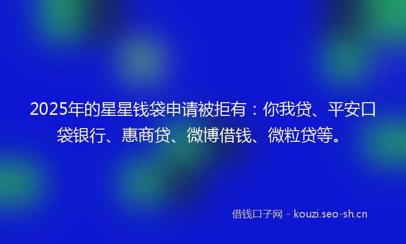 2025年的星星钱袋申请被拒有：你我贷、平安口袋银行、惠商贷、微博借钱、微粒贷等。