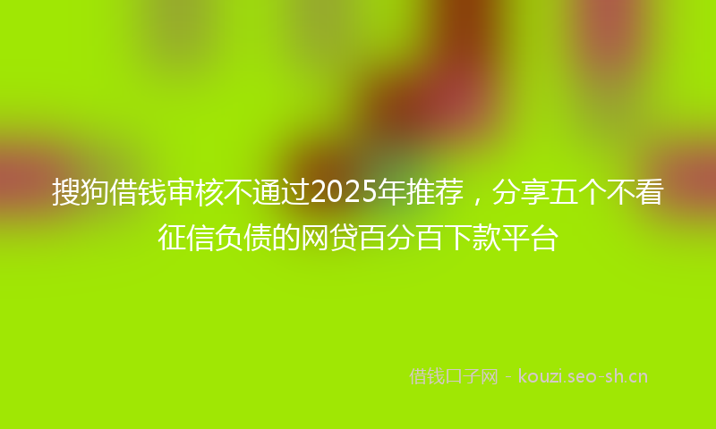 搜狗借钱审核不通过2025年推荐，分享五个不看征信负债的网贷百分百下款平台