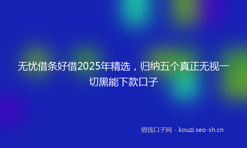 无忧借条好借2025年精选，归纳五个真正无视一切黑能下款口子