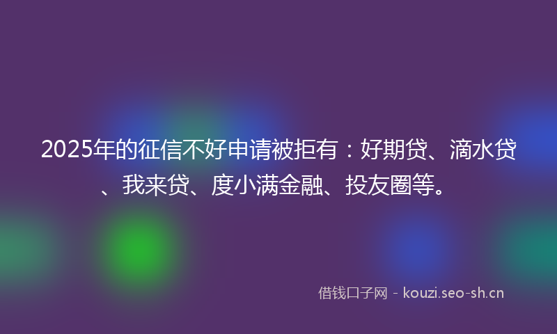 2025年的征信不好申请被拒有：好期贷、滴水贷、我来贷、度小满金融、投友圈等。