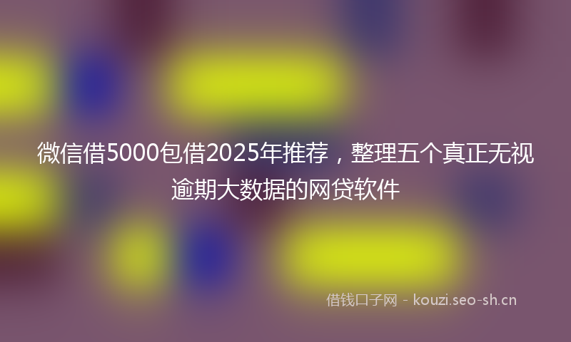 微信借5000包借2025年推荐，整理五个真正无视逾期大数据的网贷软件