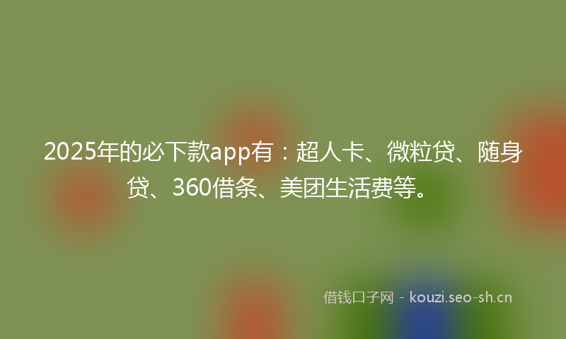 2025年的必下款app有：超人卡、微粒贷、随身贷、360借条、美团生活费等。