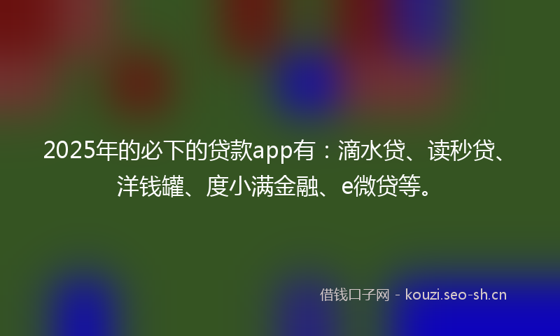2025年的必下的贷款app有：滴水贷、读秒贷、洋钱罐、度小满金融、e微贷等。