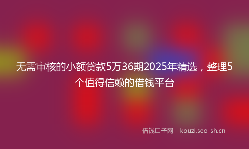 无需审核的小额贷款5万36期2025年精选，整理5个值得信赖的借钱平台