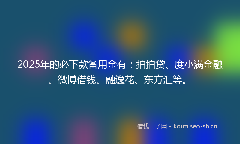 2025年的必下款备用金有：拍拍贷、度小满金融、微博借钱、融逸花、东方汇等。