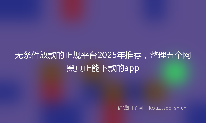 无条件放款的正规平台2025年推荐，整理五个网黑真正能下款的app