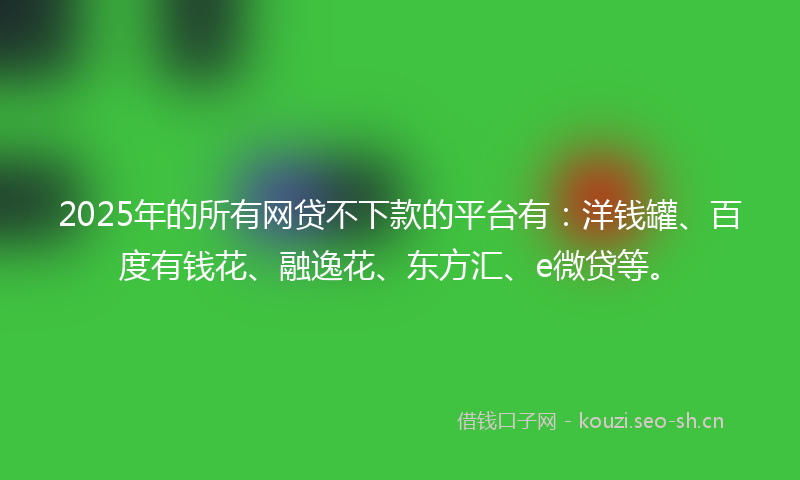 2025年的所有网贷不下款的平台有：洋钱罐、百度有钱花、融逸花、东方汇、e微贷等。