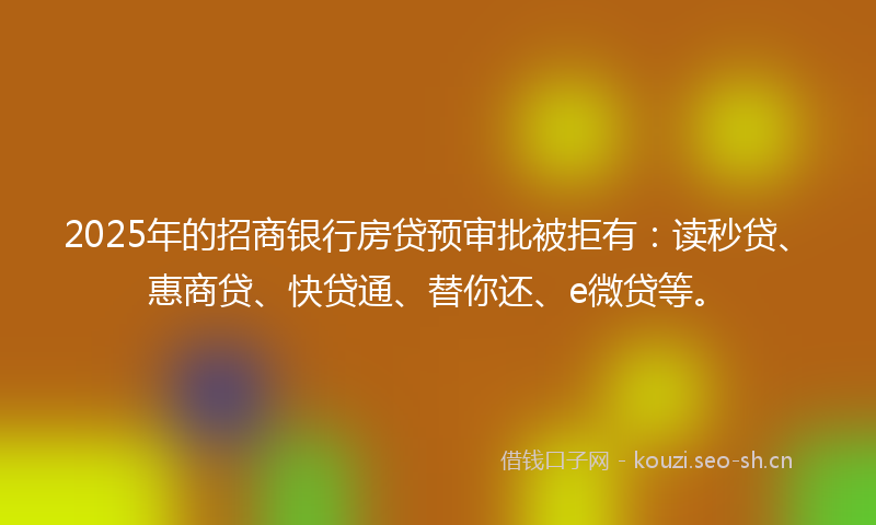 2025年的招商银行房贷预审批被拒有：读秒贷、惠商贷、快贷通、替你还、e微贷等。