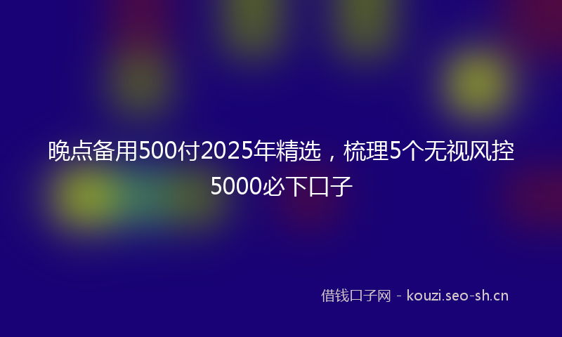 晚点备用500付2025年精选，梳理5个无视风控5000必下口子