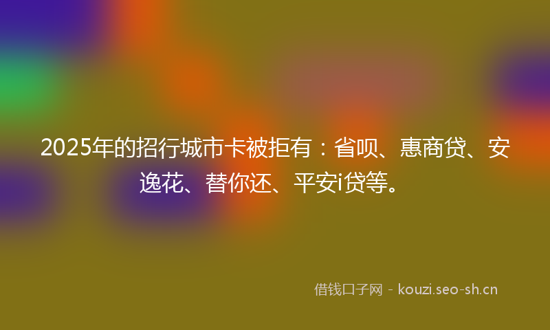 2025年的招行城市卡被拒有：省呗、惠商贷、安逸花、替你还、平安i贷等。