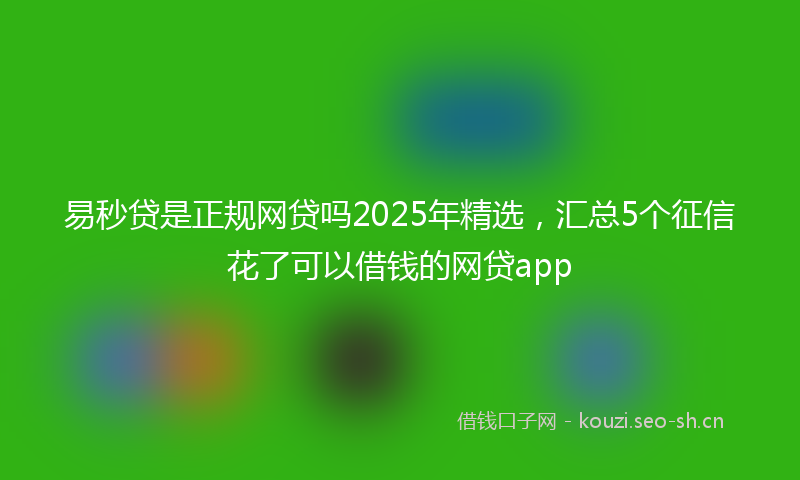 易秒贷是正规网贷吗2025年精选，汇总5个征信花了可以借钱的网贷app