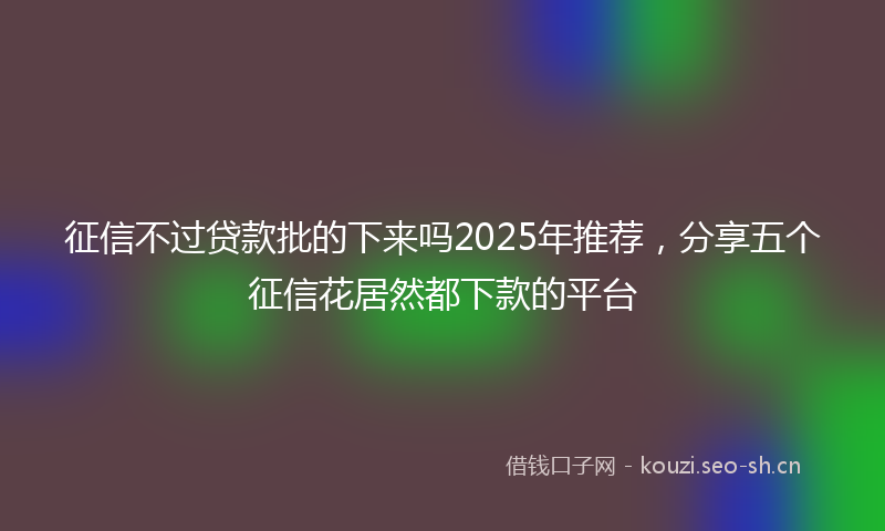 征信不过贷款批的下来吗2025年推荐，分享五个征信花居然都下款的平台